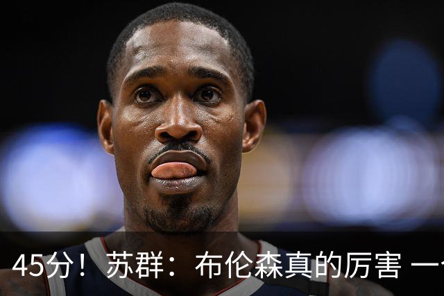 45分！苏群：布伦森真的厉害 一个二轮秀成长为历史级别的巨星